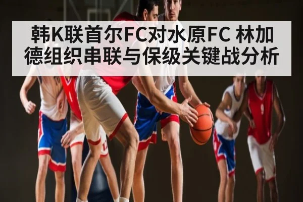 韩K联首尔FC对水原FC 林加德组织串联与保级关键战分析