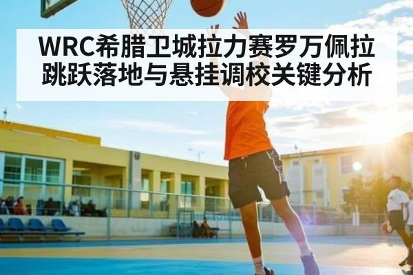 WRC希腊卫城拉力赛罗万佩拉跳跃落地与悬挂调校关键分析